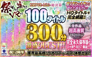【VR】祭りだ!宴だ!VRだ!KMPVR-bibi-総決算 100タイトル300分激盛りBEST!!